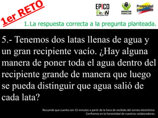 1.La respuesta correcta a la pregunta planteada.
5.- Tenemos dos latas llenas de agua y
un gran recipiente vacío. ¿Hay alguna
manera de poner toda el agua dentro del
recipiente grande de manera que luego
se pueda distinguir que agua salió de
cada lata?
EPICO
Recuerde que cuenta con 15 minutos a partir de la hora de recibido del correo electrónico.
Confiamos en la honestidad de nuestros colaboradores.
 