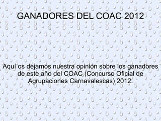 GANADORES DEL COAC 2012




Aquí os dejamos nuestra opinión sobre los ganadores
     de este año del COAC (Concurso Oficial de
        Agrupaciones Carnavalescas) 2012.
 
