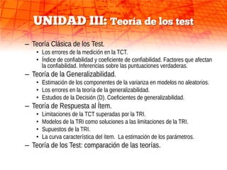 UNIDAD III: Teoría de los test
– Teoría Clásica de los Test.
    • Los errores de la medición en la TCT.
    • Índice de confiabilidad y coeficiente de confiabilidad. Factores que afectan
      la confiabilidad. Inferencias sobre las puntuaciones verdaderas.
– Teoría de la Generalizabilidad.
    • Estimación de los componentes de la varianza en modelos no aleatorios.
    • Los errores en la teoría de la generalizabilidad.
    • Estudios de la Decisión (D). Coeficientes de generalizabilidad.
– Teoría de Respuesta al Ítem.
    •   Limitaciones de la TCT superadas por la TRI.
    •   Modelos de la TRI como soluciones a las limitaciones de la TRI.
    •   Supuestos de la TRI.
    •   La curva característica del ítem. La estimación de los parámetros.
– Teoría de los Test: comparación de las teorías.
 