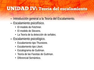 UNIDAD IV: Teoría del escalamiento
 – Introducción general a la Teoría del Escalamiento.
 – Escalamiento psicofísico.
    • El modelo de Fetchner.
    • El modelo de Stevens.
    • La Teoría de la detección de señales.
 – Escalamiento psicológico.
    •   Escalamiento tipo Thurstone.
    •   Escalamiento tipo Likert.
    •   Escalograma de Guttman.
    •   Teoría de las Facetas de Guttman.
    •   Diferencial Semántico.
 