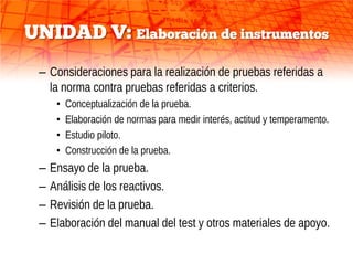 UNIDAD V: Elaboración de instrumentos
 – Consideraciones para la realización de pruebas referidas a
   la norma contra pruebas referidas a criterios.
      •   Conceptualización de la prueba.
      •   Elaboración de normas para medir interés, actitud y temperamento.
      •   Estudio piloto.
      •   Construcción de la prueba.
 –   Ensayo de la prueba.
 –   Análisis de los reactivos.
 –   Revisión de la prueba.
 –   Elaboración del manual del test y otros materiales de apoyo.
 