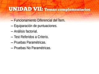 UNIDAD VII: Temas complementarios
– Funcionamiento Diferencial del Ítem.
– Equiparación de puntuaciones.
– Análisis factorial.
– Test Referidos a Criterio.
– Pruebas Paramétricas.
– Pruebas No Paramétricas.
 