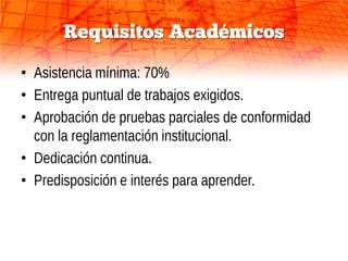Requisitos Académicos

• Asistencia mínima: 70%
• Entrega puntual de trabajos exigidos.
• Aprobación de pruebas parciales de conformidad
  con la reglamentación institucional.
• Dedicación continua.
• Predisposición e interés para aprender.
 