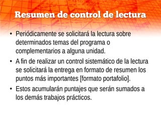 Resumen de control de lectura

• Periódicamente se solicitará la lectura sobre
  determinados temas del programa o
  complementarios a alguna unidad.
• A fin de realizar un control sistemático de la lectura
  se solicitará la entrega en formato de resumen los
  puntos más importantes [formato portafolio].
• Estos acumularán puntajes que serán sumados a
  los demás trabajos prácticos.
 