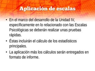 Aplicación de escalas

• En el marco del desarrollo de la Unidad IV,
  específicamente en lo relacionado con las Escalas
  Psicológicas se deberán realizar unas pruebas
  rápidas.
• Éstas incluirán el cálculo de los estadísticos
  principales.
• La aplicación más los cálculos serán entregados en
  formato de informe.
 