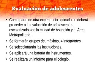 Evaluación de adolescentes

• Como parte de otra experiencia aplicada se deberá
  proceder a la evaluación de adolescentes
  escolarizados de la ciudad de Asunción y el Área
  Metropolitana.
• Se formarán grupos de, máximo, 4 integrantes.
• Se seleccionarán las instituciones.
• Se aplicará una batería de instrumentos.
• Se realizará un informe para el colegio.
 