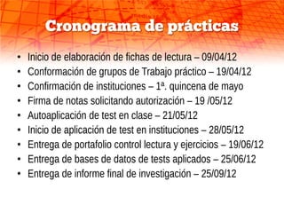 Cronograma de prácticas
•   Inicio de elaboración de fichas de lectura – 09/04/12
•   Conformación de grupos de Trabajo práctico – 19/04/12
•   Confirmación de instituciones – 1ª. quincena de mayo
•   Firma de notas solicitando autorización – 19 /05/12
•   Autoaplicación de test en clase – 21/05/12
•   Inicio de aplicación de test en instituciones – 28/05/12
•   Entrega de portafolio control lectura y ejercicios – 19/06/12
•   Entrega de bases de datos de tests aplicados – 25/06/12
•   Entrega de informe final de investigación – 25/09/12
 