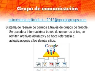Grupo de comunicación

  psicometria-aplicada-ii---2012@googlegroups.com
Sistema de reenvío de correos a través de grupos de Google.
   Se accede a información a través de un correo único, se
   remiten archivos adjuntos y se hace referencia a
   actualizaciones a los demás sitios.
 