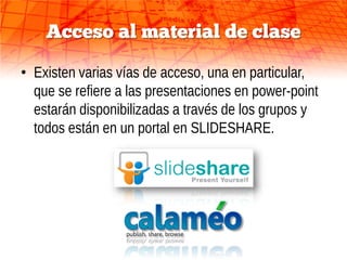 Acceso al material de clase

• Existen varias vías de acceso, una en particular,
  que se refiere a las presentaciones en power-point
  estarán disponibilizadas a través de los grupos y
  todos están en un portal en SLIDESHARE.
 