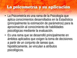 La psicometría y su aplicación
• La Psicometría es una rama de la Psicología que
  aplica conocimientos desarrollados en la Estadística
  (principalmente la estimación de parámetros) para la
  aproximación al conocimiento de habilidades
  psicológicas mediante la evaluación.
• Es una rama que se desarrolló principalmente en
  ámbitos aplicados que exigen la toma de decisiones
  a partir de un conjunto de tareas que,
  hipotéticamente, se vinculan a atributos
  psicológicos.
 