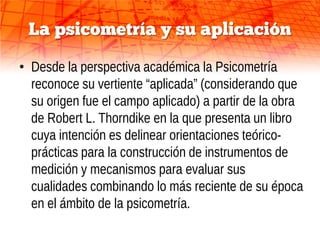 La psicometría y su aplicación

• Desde la perspectiva académica la Psicometría
  reconoce su vertiente “aplicada” (considerando que
  su origen fue el campo aplicado) a partir de la obra
  de Robert L. Thorndike en la que presenta un libro
  cuya intención es delinear orientaciones teórico-
  prácticas para la construcción de instrumentos de
  medición y mecanismos para evaluar sus
  cualidades combinando lo más reciente de su época
  en el ámbito de la psicometría.
 