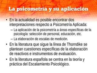 La psicometría y su aplicación
• En la actualidad es posible encontrar dos
  interpretaciones respecto a Psicometría Aplicada:
   – La aplicación de la psicometría a áreas específicas de la
     psicología: selección de personal, educación, etc.
   – La elaboración de escalas de medición.
• En la literatura que sigue la línea de Thorndike se
  plantean cuestiones específicas de la elaboración
  de reactivos e instrumentos de evaluación.
• En la literatura española se centra en la teoría y
  práctica del Escalamiento Psicológico.
 