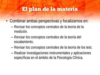 El plan de la materia

• Combinar ambas perspectivas y focalizarnos en:
  – Revisar los conceptos centrales de la teoría de la
    medición.
  – Revisar los conceptos centrales de la teoría del
    escalamiento.
  – Revisar los conceptos centrales de la teoría de los test.
  – Realizar investigaciones instrumentales y aplicaciones
    específicas en el ámbito de la Psicología Clínica.
 