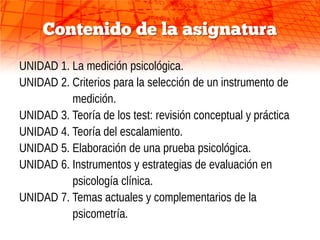 Contenido de la asignatura
UNIDAD 1. La medición psicológica.
UNIDAD 2. Criterios para la selección de un instrumento de
          medición.
UNIDAD 3. Teoría de los test: revisión conceptual y práctica
UNIDAD 4. Teoría del escalamiento.
UNIDAD 5. Elaboración de una prueba psicológica.
UNIDAD 6. Instrumentos y estrategias de evaluación en
          psicología clínica.
UNIDAD 7. Temas actuales y complementarios de la
          psicometría.
 