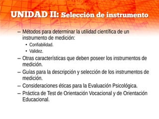UNIDAD II: Selección de instrumento
 – Métodos para determinar la utilidad científica de un
   instrumento de medición:
    • Confiabilidad.
    • Validez.
 – Otras características que deben poseer los instrumentos de
   medición.
 – Guías para la descripción y selección de los instrumentos de
   medición.
 – Consideraciones éticas para la Evaluación Psicológica.
 – Práctica de Test de Orientación Vocacional y de Orientación
   Educacional.
 
