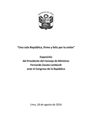 0
“Una sola República, firme y feliz por la unión”
Exposición
del Presidente del Consejo de Ministros
Fernando Zavala Lombardi
ante el Congreso de la República
Lima, 18 de agosto de 2016
 
