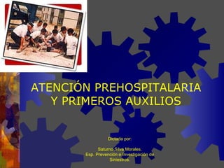 ATENCIÓN PREHOSPITALARIA Y PRIMEROS AUXILIOS Dictada por: Saturno Silva Morales. Esp. Prevención e Investigación de Siniestros. 