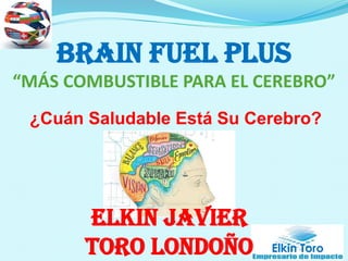 Elkin Toro
BRAIN FUEL PLUS
“MÁS COMBUSTIBLE PARA EL CEREBRO”
¿Cuán Saludable Está Su Cerebro?
Elkin Javier
Toro Londoño
 