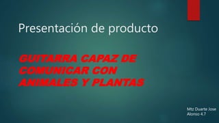 Presentación de producto
GUITARRA CAPAZ DE
COMUNICAR CON
ANIMALES Y PLANTAS
Mtz Duarte Jose
Alonso 4.7
 