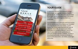TOUR GUIDE
La aplicación debe dar a los visitantes un lugar
determinado ( por ejemplo, estadios, museos,
galerías de arte, etc) Para descurbrir sin necesidad
de um guía, además de proporcionar información
em audio y video de los lugares y objetos ya
preefinidos.
Las posibilidades de la aplicación móvil son muchas,
además de las caraterísticas básicas que se pueden
encontrar en una Audio Guía común, nuestro
Mobile Tour Guide puede depender del mapa de
ubicación, lector QR, con soporte para videos
localizados em servidores externos, cámara con
soporte para redes sociales, geolocalización,
animación 3D (por ejemplo, modelos) , el apoyo a
larealidaad aumentada, la venta de entradas, el
horario de las atracciones , los medios, social login,
entre otras.
 