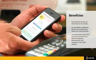 • Aumento del número de
menciones en las tiendas.
• Los asociados al programa
tienen um incentivo para
volver com más frecuente.
• Los comerciales tienen otro
canal para promover sus
temas accediendo
directamente a los
visitantes en las redes
sociales.
Beneficios
 