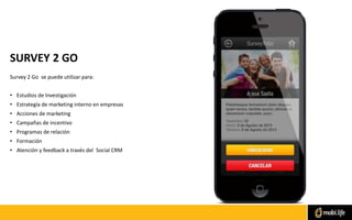SURVEY 2 GO
Survey 2 Go se puede utilizar para:
• Estudios de Investigación
• Estrategía de marketing interno en empresas
• Acciones de marketing
• Campañas de incentivo
• Programas de relación
• Formación
• Atención y feedback a través del Social CRM
 