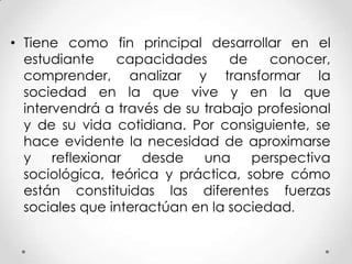 • Tiene como fin principal desarrollar en el
estudiante capacidades de conocer,
comprender, analizar y transformar la
sociedad en la que vive y en la que
intervendrá a través de su trabajo profesional
y de su vida cotidiana. Por consiguiente, se
hace evidente la necesidad de aproximarse
y reflexionar desde una perspectiva
sociológica, teórica y práctica, sobre cómo
están constituidas las diferentes fuerzas
sociales que interactúan en la sociedad.
 