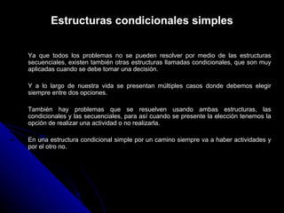 Estructuras condicionales simples Ya que todos los problemas no se pueden resolver por medio de las estructuras secuenciales, existen también otras estructuras llamadas condicionales, que son muy aplicadas cuando se debe tomar una decisión. Y a lo largo de nuestra vida se presentan múltiples casos donde debemos elegir siempre entre dos opciones. También hay problemas que se resuelven usando ambas estructuras, las condicionales y las secuenciales, para así cuando se presente la elección tenemos la opción de realizar una actividad o no realizarla.  En una estructura condicional simple por un camino siempre va a haber actividades y por el otro no.  