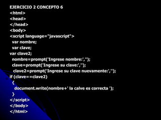 EJERCICIO 2 CONCEPTO 6 <html> <head> </head> <body> <script language="javascript"> var nombre; var clave; var clave2; nombre=prompt('Ingrese nombre:',''); clave=prompt('Ingrese su clave:',''); clave2=prompt('Ingrese su clave nuevamente:',''); if (clave==clave2) { document.write(nombre+' la calve es correcta '); } </script> </body> </html> 