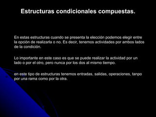 Estructuras condicionales compuestas. En estas estructuras cuando se presenta la elección podemos elegir entre la opción de realizarla o no. Es decir, tenemos actividades por ambos lados de la condición. Lo importante en este caso es que se puede realizar la actividad por un lado o por el otro, pero nunca por los dos al mismo tiempo. en este tipo de estructuras tenemos entradas, salidas, operaciones, tanpo por una rama como por la otra. 