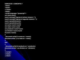EJERCICIO 1 CONCEPTO 7 <html> <head> </head> <body> <script language="javascript"> var num1,num2; num1=prompt('Ingrese el primer número:',''); num2=prompt('Ingrese el segundo número:',''); num1=parseInt(num1); num2=parseInt(num2); var suma=num1+num2 var resta=num1-num2 var producto=num2*num1 var division=num1/num2 if (num1>num2) { document.write('La suma es '+suma); documen.write(' y su resta es '+resta); } else { document.write('el producto es '+producto); document.write(' y su division es '+division); } </script> </body> </html> 