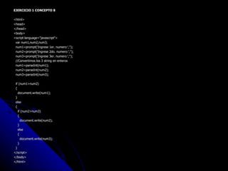 EJERCICIO 1 CONCEPTO 8 <html> <head> </head> <body> <script language="javascript"> var num1,num2,num3; num1=prompt('Ingrese 1er. numero:',''); num2=prompt('Ingrese 2do. numero:',''); num3=prompt('Ingrese 3er. numero:',''); //Convertimos los 3 string en enteros num1=parseInt(num1); num2=parseInt(num2); num3=parseInt(num3); if (num1>num2) { document.write(num1); } else { if (num2>num3) { document.write(num2); } else { document.write(num3); } } </script> </body> </html> 