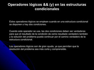 Operadores lógicos && (y) en las estructuras condicionales Estos operadores lógicos se emplean cuando en una estructura condicional se disponen o hay dos condiciones. Cuando este operador se usa, las dos condiciones deben ser verdaderas para que el resultado de la condición de como resultado verdadero también y la solución del problema pueda continuar por el camino verdadero de la estructura condicional. Los operadores lógicos son de gran ayuda, ya que permiten que la resolución del problema sea más corta y comprensible.  