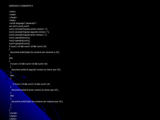 EJERCICIO 3 CONCEPTO 9 <html> <head> </head> <body> <script language="javascript"> var num1,num2,num3; num1=prompt('Ingrese primer número:',''); num2=prompt('Ingrese segundo número:',''); num3=prompt('Ingrese tercer número:',''); num1=parseInt(num1); num2=parseInt(num2); num3=parseInt(num3); if (num1<10 && num2<10 && num3<10) { document.write('todos los numeros son menores a 10'); } else { if (num1>10 && num2<10 && num3>10) { document.write('el segundo numero es menor que 10');  } else { if (num1>10 && num2>10 && num3<10) { document.write('el tercer numero es menor que 10');  } else { document.write('todos los numeros son mayores que 10'); } } } </script> </body> </html> 