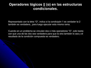 Operadores lógicos || (o) en las estructuras condicionales. Representado con la letra “O”, indica si la condicipón 1 es verdader la 2 también es verdadera., para luego ejecutar esta misma rama. Cuando en un problema se vinculan dos o más operadores “O”, solo basta con que una de las dos sea verdadera para que la otra también lo sea y el resultado de la condición compuesta es verdadero. 