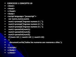 EJERCICIO 1 CONCEPTO 10 <html> <head> </head> <body> <script language="javascript"> var num1,num2,num3; num1=prompt('Ingrese numero 1:',''); num2=prompt('Ingrese numero 2:',''); num3=prompt('Ingrese numero 3:',''); num1=parseInt(num1); num2=parseInt(num2); num3=parseInt(num3); if (num<10 || num2<10 || num3<10) { document.write('todos los numeros son menores a diez.'); } </script> </body> </html> 