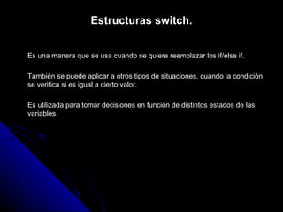 Estructuras switch. Es una manera que se usa cuando se quiere reemplazar los if/else if. También se puede aplicar a otros tipos de situaciones, cuando la condición se verifica si es igual a cierto valor. Es utilizada para tomar decisiones en función de distintos estados de las variables. 