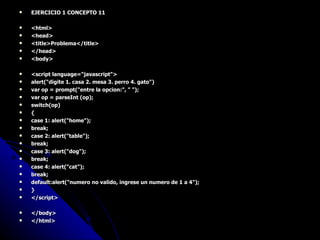 EJERCICIO 1 CONCEPTO 11 <html> <head> <title>Problema</title> </head> <body> <script language="javascript"> alert("digite 1. casa 2. mesa 3. perro 4. gato") var op = prompt("entre la opcion:", " "); var op = parseInt (op); switch(op) { case 1: alert("home"); break; case 2: alert("table"); break; case 3: alert("dog"); break; case 4: alert("cat"); break; default:alert("numero no valido, ingrese un numero de 1 a 4"); } </script> </body> </html> 