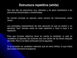 Estructura repetitiva (while) Son otro tipo de estructuras muy utilizadas y de igual importancia a las estructuras secuenciales y condicionales. Su función principal es ejecutar cierto número de instrucciones varias veces. Las principales características de esta ejecución es que se periten y un elemento “test” ubicado antes de cada repetición y hace q haya o no repetición. Para que funcione debemos tener en cuenta la condición, si esta es verdadera se ejecutan las acciones que van dentro de las llaves después del while. Pero si es falsa continuará con la siguiente. Si la condición es verdadera sabemos que se torna infinita, lo que indica que nunca terminará el programa. 