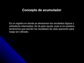 Concepto de acumulador Es un registro en donde se almacenan los resultados lógicos y aritméticos intermedios. Es de gran ayuda, pues si no existiera, tendríamos que escribir los resultados de cada operación para luego ser utilizado. 