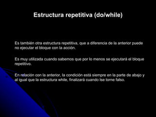 Estructura repetitiva (do/while) Es también otra estructura repetitiva, que a diferencia de la anterior puede no ejecutar el bloque con la acción. Es muy utilizada cuando sabemos que por lo menos se ejecutará el bloque repetitivo. En relación con la anterior, la condición está siempre en la parte de abajo y al igual que la estructura while, finalizará cuando lse torne falso. 