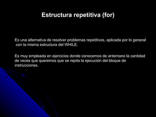 Estructura repetitiva (for) Es una alternativa de resolver problemas repetitivos, aplicada por lo general  con la misma estructura del WHILE.  Es muy empleada en ejercicios donde conocemos de antemano la cantidad de veces que queremos que se repita la ejecución del bloque de instrucciones. 