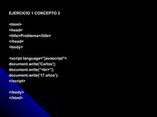EJERCICIO 1 CONCEPTO 2 <html> <head> <title>Problema</title> </head> <body> <script language="javascript"> document.write('Carlos'); document.write("<br>"); document.write('17 años'); </script> </body> </html> 
