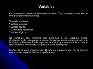 Variables Es un depósito donde se almacena un valor. Toda variable consta de un nombre y pertenece a un tipo. Tipos de variables. * Valores enteros. * Valores reales. * Cadena de caracteres. * Valores lógicos. las variables son nombres que ponemos a los luagares donde almacenamos la información y que en Javascript deben comenzar por una letra o un subrayado. Es de importancia aclarar que una variable no puede tener el mismo nombre de una palabra clave dellenguaje. la abreviatura para variable más utilizada es la palabra var. Por lo general son nombres representativos y significativos. 