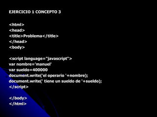 EJERCICIO 1 CONCEPTO 3 <html> <head> <title>Problema</title> </head> <body> <script language="javascript"> var nombre='manuel' var sueldo=400000 document.write('el operario '+nombre); document.write(' tiene un sueldo de '+sueldo); </script> </body> </html> 