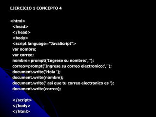EJERCICIO 1 CONCEPTO 4 <html> <head> </head> <body> <script language="JavaScript"> var nombre; var correo; nombre=prompt('Ingrese su nombre:',''); correo=prompt('Ingrese su correo electronico:',''); document.write('Hola '); document.write(nombre); document.write(' asi que tu correo electronico es '); document.write(correo); </script> </body> </html> 