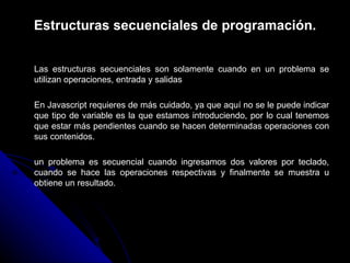 Estructuras secuenciales de programación. Las estructuras secuenciales son solamente cuando en un problema se utilizan operaciones, entrada y salidas En Javascript requieres de más cuidado, ya que aquí no se le puede indicar que tipo de variable es la que estamos introduciendo, por lo cual tenemos que estar más pendientes cuando se hacen determinadas operaciones con sus contenidos.  un problema es secuencial cuando ingresamos dos valores por teclado, cuando se hace las operaciones respectivas y finalmente se muestra u obtiene un resultado.  