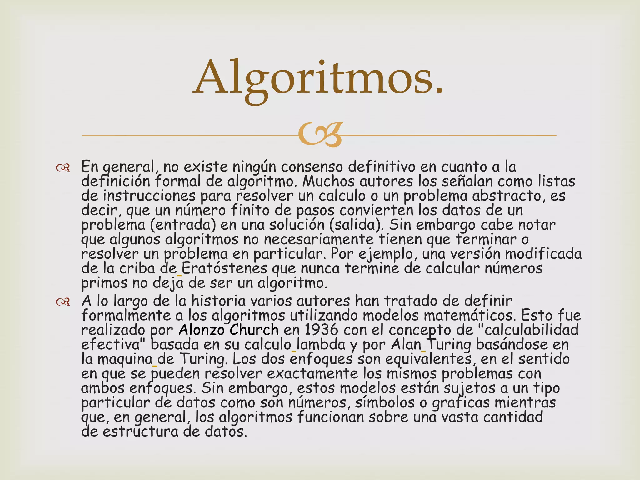 Algoritmos.


 En general, no existe ningún consenso definitivo en cuanto a la
definición formal de algoritmo. Muchos autores los señalan como listas
de instrucciones para resolver un calculo o un problema abstracto, es
decir, que un número finito de pasos convierten los datos de un
problema (entrada) en una solución (salida). Sin embargo cabe notar
que algunos algoritmos no necesariamente tienen que terminar o
resolver un problema en particular. Por ejemplo, una versión modificada
de la criba de Eratóstenes que nunca termine de calcular números
primos no deja de ser un algoritmo.
 A lo largo de la historia varios autores han tratado de definir
formalmente a los algoritmos utilizando modelos matemáticos. Esto fue
realizado por Alonzo Church en 1936 con el concepto de "calculabilidad
efectiva" basada en su calculo lambda y por Alan Turing basándose en
la maquina de Turing. Los dos enfoques son equivalentes, en el sentido
en que se pueden resolver exactamente los mismos problemas con
ambos enfoques. Sin embargo, estos modelos están sujetos a un tipo
particular de datos como son números, símbolos o graficas mientras
que, en general, los algoritmos funcionan sobre una vasta cantidad
de estructura de datos.

 