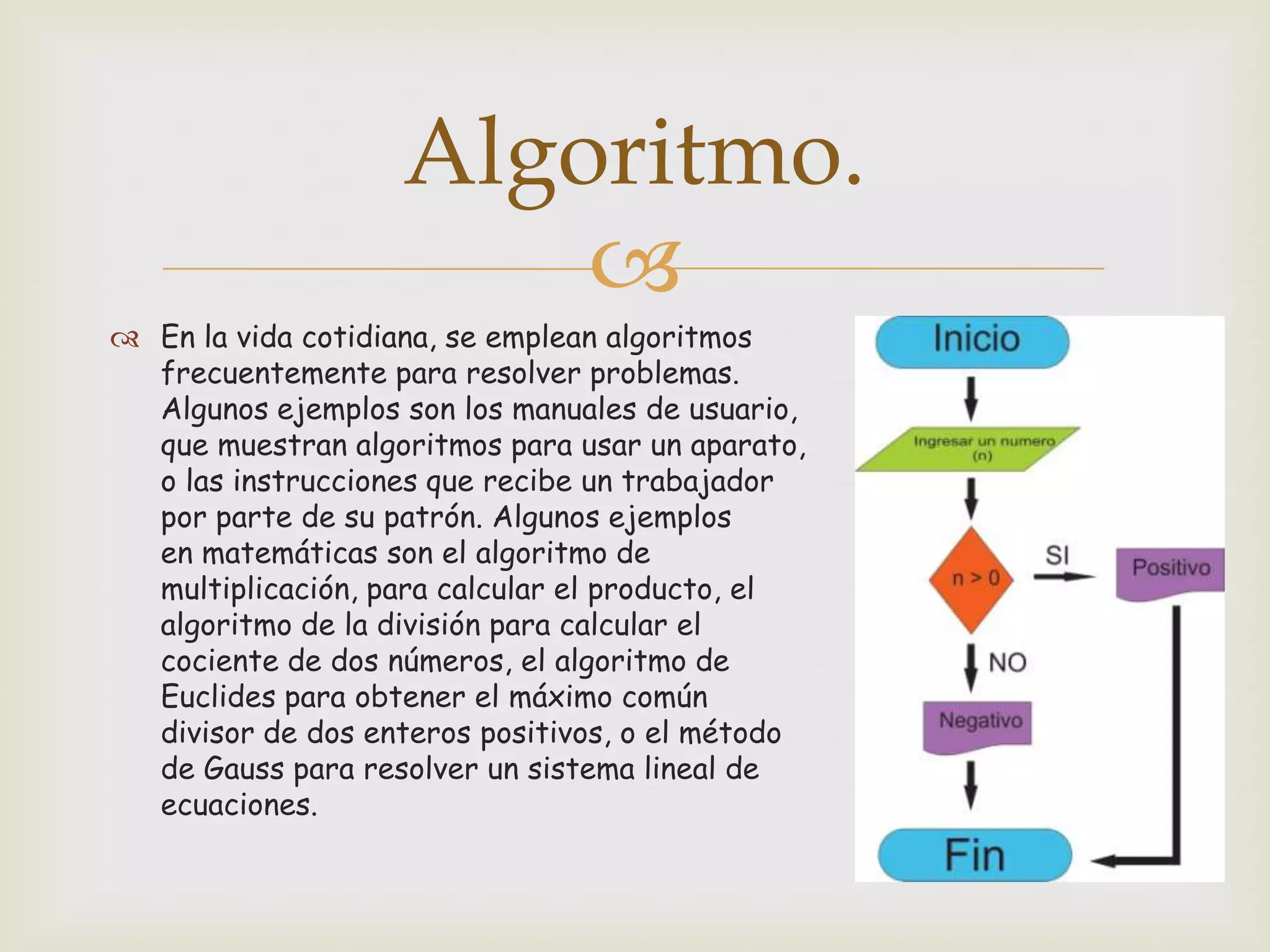 Algoritmo.

 En la vida cotidiana, se emplean algoritmos
frecuentemente para resolver problemas.
Algunos ejemplos son los manuales de usuario,
que muestran algoritmos para usar un aparato,
o las instrucciones que recibe un trabajador
por parte de su patrón. Algunos ejemplos
en matemáticas son el algoritmo de
multiplicación, para calcular el producto, el
algoritmo de la división para calcular el
cociente de dos números, el algoritmo de
Euclides para obtener el máximo común
divisor de dos enteros positivos, o el método
de Gauss para resolver un sistema lineal de
ecuaciones.

 