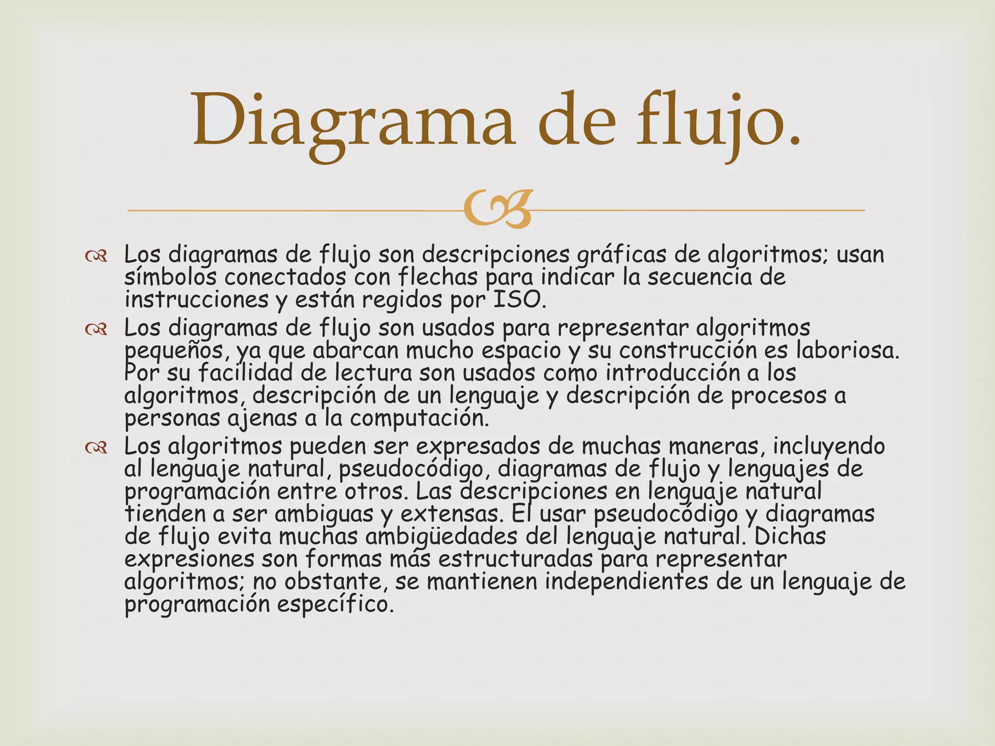 Diagrama de flujo.


 Los diagramas de flujo son descripciones gráficas de algoritmos; usan
símbolos conectados con flechas para indicar la secuencia de
instrucciones y están regidos por ISO.
 Los diagramas de flujo son usados para representar algoritmos
pequeños, ya que abarcan mucho espacio y su construcción es laboriosa.
Por su facilidad de lectura son usados como introducción a los
algoritmos, descripción de un lenguaje y descripción de procesos a
personas ajenas a la computación.
 Los algoritmos pueden ser expresados de muchas maneras, incluyendo
al lenguaje natural, pseudocódigo, diagramas de flujo y lenguajes de
programación entre otros. Las descripciones en lenguaje natural
tienden a ser ambiguas y extensas. El usar pseudocódigo y diagramas
de flujo evita muchas ambigüedades del lenguaje natural. Dichas
expresiones son formas más estructuradas para representar
algoritmos; no obstante, se mantienen independientes de un lenguaje de
programación específico.

 